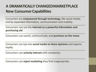 A DRAMATICALLYCHANGEDMARKETPLACE
New ConsumerCapabilities
Consumers are empowered through technology, like social media,
and by expanded information, communication and mobility.
Consumers can use the Internet as a powerful information and
purchasing aid.
Consumers can search, communicate, and purchase on the move.
Consumers can tap into social media to share opinions and express
loyalty.
Consumers can actively interact with companies.
Consumers can reject marketing they find inappropriate.
 