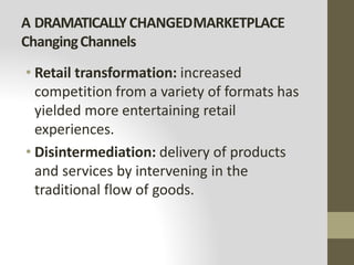 A DRAMATICALLYCHANGEDMARKETPLACE
ChangingChannels
• Retail transformation: increased
competition from a variety of formats has
yielded more entertaining retail
experiences.
• Disintermediation: delivery of products
and services by intervening in the
traditional flow of goods.
 