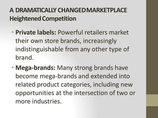 A DRAMATICALLYCHANGEDMARKETPLACE
HeightenedCompetition
• Private labels: Powerful retailers market
their own store brands, increasingly
indistinguishable from any other type of
brand.
• Mega-brands: Many strong brands have
become mega-brands and extended into
related product categories, including new
opportunities at the intersection of two or
more industries.
 