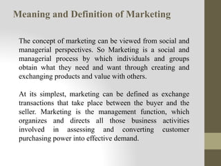 Meaning and Definition of Marketing
The concept of marketing can be viewed from social and
managerial perspectives. So Marketing is a social and
managerial process by which individuals and groups
obtain what they need and want through creating and
exchanging products and value with others.
At its simplest, marketing can be defined as exchange
transactions that take place between the buyer and the
seller. Marketing is the management function, which
organizes and directs all those business activities
involved in assessing and converting customer
purchasing power into effective demand.
 