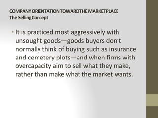 COMPANYORIENTATIONTOWARDTHEMARKETPLACE
The SellingConcept
• It is practiced most aggressively with
unsought goods—goods buyers don’t
normally think of buying such as insurance
and cemetery plots—and when firms with
overcapacity aim to sell what they make,
rather than make what the market wants.
 