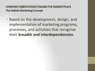 COMPANYORIENTATIONTOWARDTHEMARKETPLACE
TheHolisticMarketingConcept
• Based on the development, design, and
implementation of marketing programs,
processes, and activities that recognize
their breadth and interdependencies.
 