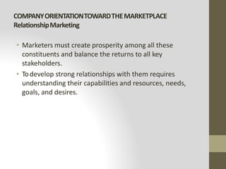 COMPANYORIENTATIONTOWARDTHEMARKETPLACE
RelationshipMarketing
• Marketers must create prosperity among all these
constituents and balance the returns to all key
stakeholders.
• Todevelop strong relationships with them requires
understanding their capabilities and resources, needs,
goals, and desires.
 
