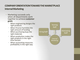 COMPANYORIENTATIONTOWARDTHEMARKETPLACE
InternalMarketing
• Marketing succeeds only
when all departments work
together to achieve customer
goals
• When engineering designs the
right products
• When finance furnishes the
right amount of funding
• When purchasing buys the
right materials
• When production makes the
right products in the right
time horizon
• When accounting measures
profitability in the right way
Internal
Marketing
Hiring Staff
Training
Staff
Motivating
Staff
 