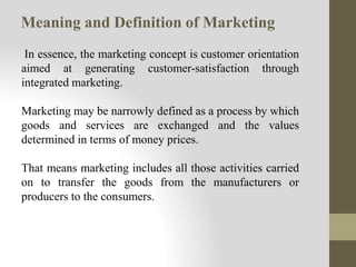 Meaning and Definition of Marketing
In essence, the marketing concept is customer orientation
aimed at generating customer-satisfaction through
integrated marketing.
Marketing may be narrowly defined as a process by which
goods and services are exchanged and the values
determined in terms of money prices.
That means marketing includes all those activities carried
on to transfer the goods from the manufacturers or
producers to the consumers.
 