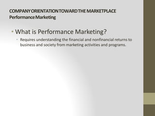 COMPANYORIENTATIONTOWARDTHEMARKETPLACE
PerformanceMarketing
• What is Performance Marketing?
• Requires understanding the financial and nonfinancial returns to
business and society from marketing activities and programs.
 