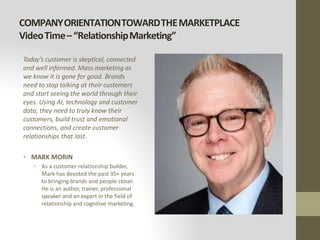 COMPANYORIENTATIONTOWARDTHEMARKETPLACE
VideoTime–“RelationshipMarketing”
Today’s customer is skeptical, connected
and well informed. Mass marketing as
we know it is gone for good. Brands
need to stop talking at their customers
and start seeing the world through their
eyes. Using AI, technology and customer
data, they need to truly know their
customers, build trust and emotional
connections, and create customer
relationships that last.
• MARK MORIN
• As a customer relationship builder,
Mark has devoted the past 35+ years
to bringing brands and people closer.
He is an author, trainer, professional
speaker and an expert in the field of
relationship and cognitive marketing.
 