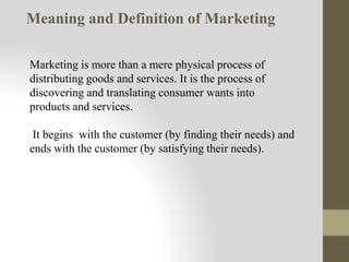 Marketing is more than a mere physical process of
distributing goods and services. It is the process of
discovering and translating consumer wants into
products and services.
It begins with the customer (by finding their needs) and
ends with the customer (by satisfying their needs).
Meaning and Definition of Marketing
 