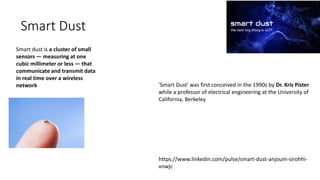 Smart Dust
Smart dust is a cluster of small
sensors — measuring at one
cubic millimeter or less — that
communicate and transmit data
in real time over a wireless
network 'Smart Dust' was first conceived in the 1990s by Dr. Kris Pister
while a professor of electrical engineering at the University of
California, Berkeley
https://www.linkedin.com/pulse/smart-dust-anjoum-sirohhi-
xnwjc
 