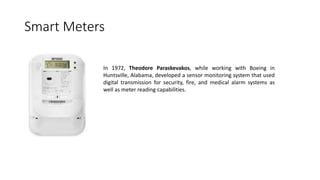 Smart Meters
In 1972, Theodore Paraskevakos, while working with Boeing in
Huntsville, Alabama, developed a sensor monitoring system that used
digital transmission for security, fire, and medical alarm systems as
well as meter reading capabilities.
 