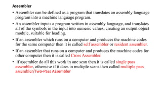 Assembler
• Assembler can be defined as a program that translates an assembly language
program into a machine language program.
• An assembler inputs a program written in assembly language, and translates
all of the symbols in the input into numeric values, creating an output object
module, suitable for loading.
• If an assembler which runs on a computer and produces the machine codes
for the same computer then it is called self assembler or resident assembler.
• If an assembler that runs on a computer and produces the machine codes for
other computer then it is called Cross Assembler.
• if assembler do all this work in one scan then it is called single pass
assembler, otherwise if it does in multiple scans then called multiple pass
assembler/Two-Pass Assembler
 