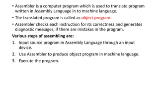 • Assembler is a computer program which is used to translate program
written in Assembly Language in to machine language.
• The translated program is called as object program.
• Assembler checks each instruction for its correctness and generates
diagnostic messages, if there are mistakes in the program.
Various steps of assembling are:
1. Input source program in Assembly Language through an input
device.
2. Use Assembler to produce object program in machine language.
3. Execute the program.
 