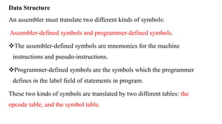 Data Structure
An assembler must translate two different kinds of symbols:
Assembler-defined symbols and programmer-defined symbols.
The assembler-defined symbols are mnemonics for the machine
instructions and pseudo-instructions.
Programmer-defined symbols are the symbols which the programmer
defines in the label field of statements in program.
These two kinds of symbols are translated by two different tables: the
opcode table, and the symbol table.
 