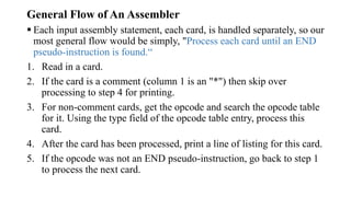 General Flow of An Assembler
 Each input assembly statement, each card, is handled separately, so our
most general flow would be simply, "Process each card until an END
pseudo-instruction is found.“
1. Read in a card.
2. If the card is a comment (column 1 is an "*") then skip over
processing to step 4 for printing.
3. For non-comment cards, get the opcode and search the opcode table
for it. Using the type field of the opcode table entry, process this
card.
4. After the card has been processed, print a line of listing for this card.
5. If the opcode was not an END pseudo-instruction, go back to step 1
to process the next card.
 