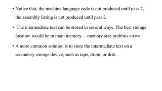 • Notice that, the machine language code is not produced until pass 2,
the assembly listing is not produced until pass 2.
• The intermediate text can be stored in several ways. The best storage
location would be in main memory. – memory size problms arrive
• A more common solution is to store the intermediate text on a
secondary storage device, such as tape, drum, or disk.
 