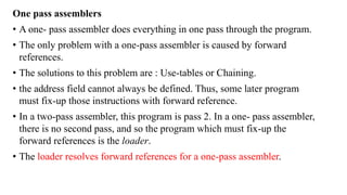 One pass assemblers
• A one- pass assembler does everything in one pass through the program.
• The only problem with a one-pass assembler is caused by forward
references.
• The solutions to this problem are : Use-tables or Chaining.
• the address field cannot always be defined. Thus, some later program
must fix-up those instructions with forward reference.
• In a two-pass assembler, this program is pass 2. In a one- pass assembler,
there is no second pass, and so the program which must fix-up the
forward references is the loader.
• The loader resolves forward references for a one-pass assembler.
 