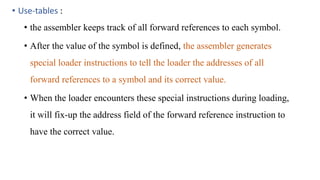 • Use-tables :
• the assembler keeps track of all forward references to each symbol.
• After the value of the symbol is defined, the assembler generates
special loader instructions to tell the loader the addresses of all
forward references to a symbol and its correct value.
• When the loader encounters these special instructions during loading,
it will fix-up the address field of the forward reference instruction to
have the correct value.
 