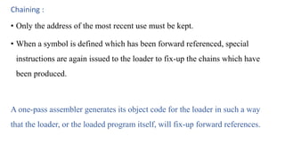 Chaining :
• Only the address of the most recent use must be kept.
• When a symbol is defined which has been forward referenced, special
instructions are again issued to the loader to fix-up the chains which have
been produced.
A one-pass assembler generates its object code for the loader in such a way
that the loader, or the loaded program itself, will fix-up forward references.
 