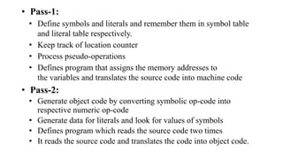 • Pass-1:
• Define symbols and literals and remember them in symbol table
and literal table respectively.
• Keep track of location counter
• Process pseudo-operations
• Defines program that assigns the memory addresses to
the variables and translates the source code into machine code
• Pass-2:
• Generate object code by converting symbolic op-code into
respective numeric op-code
• Generate data for literals and look for values of symbols
• Defines program which reads the source code two times
• It reads the source code and translates the code into object code.
 