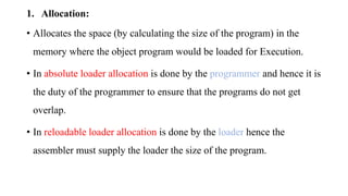 1. Allocation:
• Allocates the space (by calculating the size of the program) in the
memory where the object program would be loaded for Execution.
• In absolute loader allocation is done by the programmer and hence it is
the duty of the programmer to ensure that the programs do not get
overlap.
• In reloadable loader allocation is done by the loader hence the
assembler must supply the loader the size of the program.
 