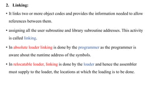 2. Linking:
• It links two or more object codes and provides the information needed to allow
references between them.
• assigning all the user subroutine and library subroutine addresses. This activity
is called linking.
• In absolute loader linking is done by the programmer as the programmer is
aware about the runtime address of the symbols.
• In relocatable loader, linking is done by the loader and hence the assembler
must supply to the loader, the locations at which the loading is to be done.
 
