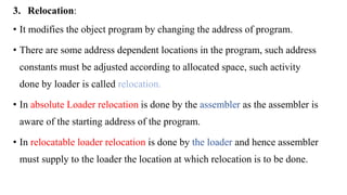 3. Relocation:
• It modifies the object program by changing the address of program.
• There are some address dependent locations in the program, such address
constants must be adjusted according to allocated space, such activity
done by loader is called relocation.
• In absolute Loader relocation is done by the assembler as the assembler is
aware of the starting address of the program.
• In relocatable loader relocation is done by the loader and hence assembler
must supply to the loader the location at which relocation is to be done.
 