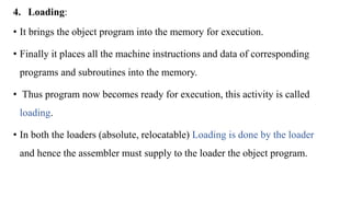 4. Loading:
• It brings the object program into the memory for execution.
• Finally it places all the machine instructions and data of corresponding
programs and subroutines into the memory.
• Thus program now becomes ready for execution, this activity is called
loading.
• In both the loaders (absolute, relocatable) Loading is done by the loader
and hence the assembler must supply to the loader the object program.
 
