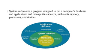 • System software is a program designed to run a computer's hardware
and applications and manage its resources, such as its memory,
processors, and devices.
 