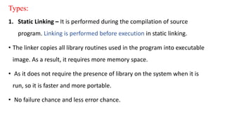 Types:
1. Static Linking – It is performed during the compilation of source
program. Linking is performed before execution in static linking.
• The linker copies all library routines used in the program into executable
image. As a result, it requires more memory space.
• As it does not require the presence of library on the system when it is
run, so it is faster and more portable.
• No failure chance and less error chance.
 