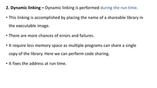 2. Dynamic linking – Dynamic linking is performed during the run time.
• This linking is accomplished by placing the name of a shareable library in
the executable image.
• There are more chances of errors and failures.
• It require less memory space as multiple programs can share a single
copy of the library. Here we can perform code sharing.
• It fixes the address at run time.
 
