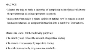 MACROS
• Macros are used to make a sequence of computing instructions available to
the programmer as a single program statement.
• In assembler language, a macro definition defines how to expand a single
language statement or computer instruction into a number of instructions.
Macros are useful for the following purposes:
To simplify and reduce the amount of repetitive coding
To reduce errors caused by repetitive coding
To make an assembly program more readable.
 