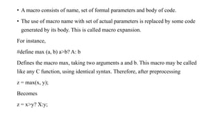 • A macro consists of name, set of formal parameters and body of code.
• The use of macro name with set of actual parameters is replaced by some code
generated by its body. This is called macro expansion.
For instance,
#define max (a, b) a>b? A: b
Defines the macro max, taking two arguments a and b. This macro may be called
like any C function, using identical syntax. Therefore, after preprocessing
z = max(x, y);
Becomes
z = x>y? X:y;
 