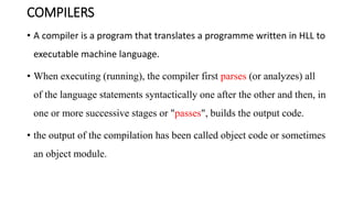 COMPILERS
• A compiler is a program that translates a programme written in HLL to
executable machine language.
• When executing (running), the compiler first parses (or analyzes) all
of the language statements syntactically one after the other and then, in
one or more successive stages or "passes", builds the output code.
• the output of the compilation has been called object code or sometimes
an object module.
 