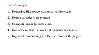 Job of a complier
1. To translate HLL source program to machine codes.
2. To trace variables in the program
3. To include linkage for subroutines.
4. To allocate memory for storage of program and variables.
5. To generate error messages, if there are errors in the program.
 