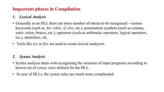 Important phases in Compilation
1. Lexical Analysis
• Generally in an HLL there are more number of tokens to be recognised - various
keywords (such as for, while, if, else, etc.), punctuation symbols (such as comma,
semi- colon, braces, etc.), operators (such as arithmetic operators, logical operators,
etc.), identifiers, etc.
• Tools like lex or flex are used to create lexical analyzers.
2. Syntax Analysis
• Syntax analysis deals with recognizing the structure of input programs according to
known set of syntax rules defined for the HLL.
• In case of HLLs, the syntax rules are much more complicated.
 