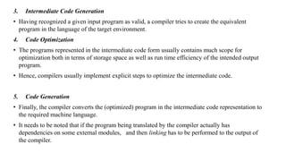 3. Intermediate Code Generation
• Having recognized a given input program as valid, a compiler tries to create the equivalent
program in the language of the target environment.
4. Code Optimization
• The programs represented in the intermediate code form usually contains much scope for
optimization both in terms of storage space as well as run time efficiency of the intended output
program.
• Hence, compilers usually implement explicit steps to optimize the intermediate code.
5. Code Generation
• Finally, the compiler converts the (optimized) program in the intermediate code representation to
the required machine language.
• It needs to be noted that if the program being translated by the compiler actually has
dependencies on some external modules, and then linking has to be performed to the output of
the compiler.
 
