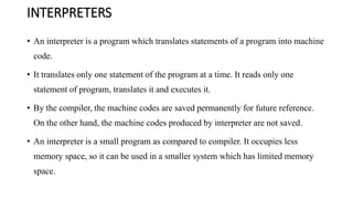INTERPRETERS
• An interpreter is a program which translates statements of a program into machine
code.
• It translates only one statement of the program at a time. It reads only one
statement of program, translates it and executes it.
• By the compiler, the machine codes are saved permanently for future reference.
On the other hand, the machine codes produced by interpreter are not saved.
• An interpreter is a small program as compared to compiler. It occupies less
memory space, so it can be used in a smaller system which has limited memory
space.
 