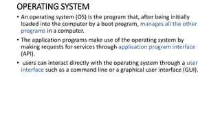 OPERATING SYSTEM
• An operating system (OS) is the program that, after being initially
loaded into the computer by a boot program, manages all the other
programs in a computer.
• The application programs make use of the operating system by
making requests for services through application program interface
(API).
• users can interact directly with the operating system through a user
interface such as a command line or a graphical user interface (GUI).
 