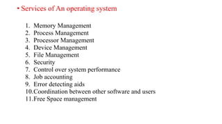 • Services of An operating system
1. Memory Management
2. Process Management
3. Processor Management
4. Device Management
5. File Management
6. Security
7. Control over system performance
8. Job accounting
9. Error detecting aids
10.Coordination between other software and users
11.Free Space management
 