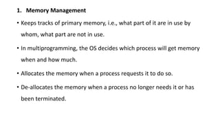 1. Memory Management
• Keeps tracks of primary memory, i.e., what part of it are in use by
whom, what part are not in use.
• In multiprogramming, the OS decides which process will get memory
when and how much.
• Allocates the memory when a process requests it to do so.
• De-allocates the memory when a process no longer needs it or has
been terminated.
 