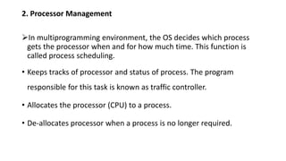 2. Processor Management
In multiprogramming environment, the OS decides which process
gets the processor when and for how much time. This function is
called process scheduling.
• Keeps tracks of processor and status of process. The program
responsible for this task is known as traffic controller.
• Allocates the processor (CPU) to a process.
• De-allocates processor when a process is no longer required.
 