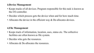 3.Device Management
• Keeps tracks of all devices. Program responsible for this task is known as
the I/O controller.
• Decides which process gets the device when and for how much time.
• Allocates the device in the efficient way & De-allocates devices.
4.File Management
• Keeps track of information, location, uses, status etc. The collective
facilities are often known as file system.
• Decides who gets the resources.
• Allocates & De-allocates the resources.
 