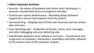 Other Important Activities
• Security − By means of password and similar other techniques, it
prevents unauthorized access to programs and data.
• Control over system performance − Recording delays between
request for a service and response from the system.
• Job accounting − Keeping track of time and resources used by various
jobs and users.
• Error detecting aids − Production of dumps, traces, error messages,
and other debugging and error detecting aids.
• Coordination between other softwares and users − Coordination and
assignment of compilers, interpreters, assemblers and other software
to the various users of the computer systems.
 