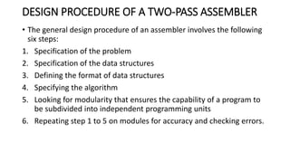 DESIGN PROCEDURE OF A TWO-PASS ASSEMBLER
• The general design procedure of an assembler involves the following
six steps:
1. Specification of the problem
2. Specification of the data structures
3. Defining the format of data structures
4. Specifying the algorithm
5. Looking for modularity that ensures the capability of a program to
be subdivided into independent programming units
6. Repeating step 1 to 5 on modules for accuracy and checking errors.
 
