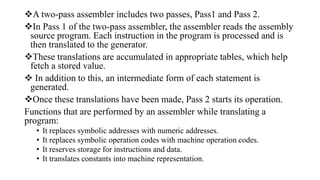 A two-pass assembler includes two passes, Pass1 and Pass 2.
In Pass 1 of the two-pass assembler, the assembler reads the assembly
source program. Each instruction in the program is processed and is
then translated to the generator.
These translations are accumulated in appropriate tables, which help
fetch a stored value.
 In addition to this, an intermediate form of each statement is
generated.
Once these translations have been made, Pass 2 starts its operation.
Functions that are performed by an assembler while translating a
program:
• It replaces symbolic addresses with numeric addresses.
• It replaces symbolic operation codes with machine operation codes.
• It reserves storage for instructions and data.
• It translates constants into machine representation.
 