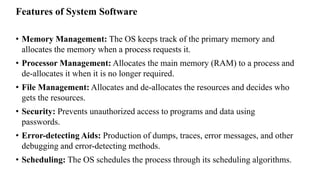 Features of System Software
• Memory Management: The OS keeps track of the primary memory and
allocates the memory when a process requests it.
• Processor Management: Allocates the main memory (RAM) to a process and
de-allocates it when it is no longer required.
• File Management: Allocates and de-allocates the resources and decides who
gets the resources.
• Security: Prevents unauthorized access to programs and data using
passwords.
• Error-detecting Aids: Production of dumps, traces, error messages, and other
debugging and error-detecting methods.
• Scheduling: The OS schedules the process through its scheduling algorithms.
 
