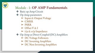 Module - 1: OP AMP Fundamentals
❖ Basic op Amp Circuit
❖ Op Amp parameters
➢ Input & Output Voltage
➢ CMRR
➢ PSRR
➢ Offset V & I
➢ i/p & o/p Impedance
❖ Op Amp as Direct Coupled (DC) Amplifiers
➢ DC Voltage Followers
➢ DC Inverting Amplifiers
➢ DC Non Inverting Amplifiers
1
 