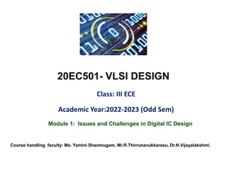 20EC501- VLSI DESIGN
Class: III ECE
Academic Year:2022-2023 (Odd Sem)
Module 1: Issues and Challenges in Digital IC Design
Course handling faculty: Ms. Yamini Shanmugam, Mr.R.Thirrunavukkarasu, Dr.N.Vijayalakshmi.
 