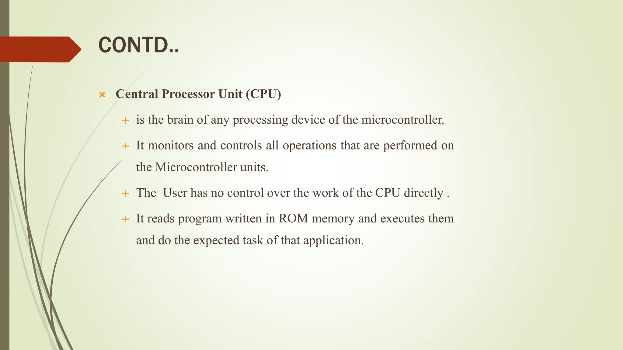 CONTD..
 Central Processor Unit (CPU)
 is the brain of any processing device of the microcontroller.
 It monitors and controls all operations that are performed on
the Microcontroller units.
 The User has no control over the work of the CPU directly .
 It reads program written in ROM memory and executes them
and do the expected task of that application.
 