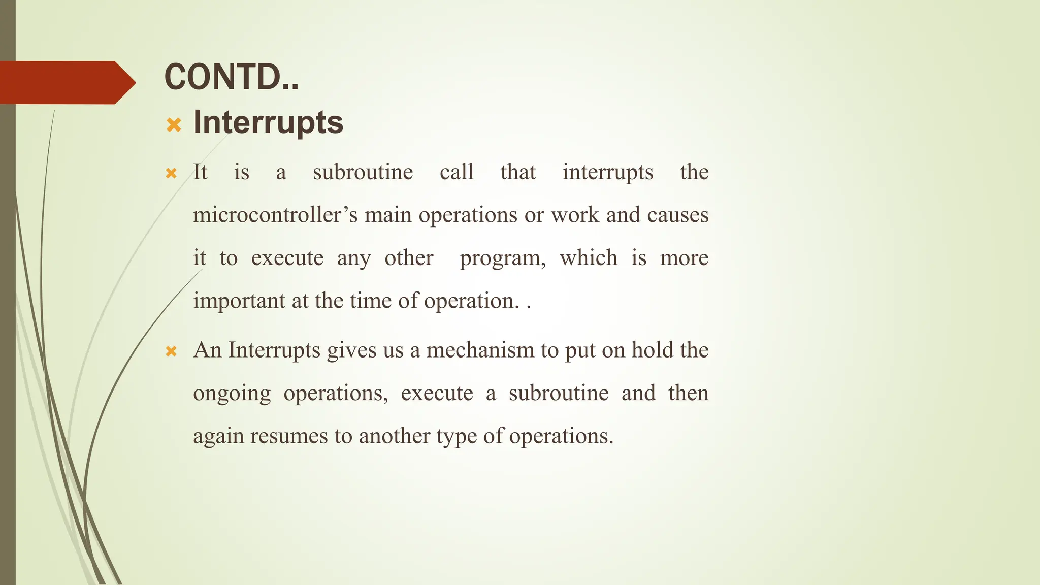 CONTD..
 Interrupts
 It is a subroutine call that interrupts the
microcontroller’s main operations or work and causes
it to execute any other program, which is more
important at the time of operation. .
 An Interrupts gives us a mechanism to put on hold the
ongoing operations, execute a subroutine and then
again resumes to another type of operations.
 